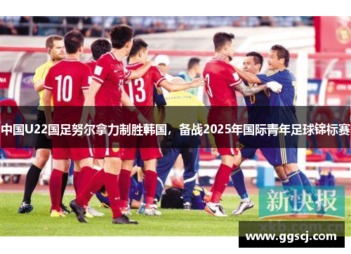 中国U22国足努尔拿力制胜韩国，备战2025年国际青年足球锦标赛